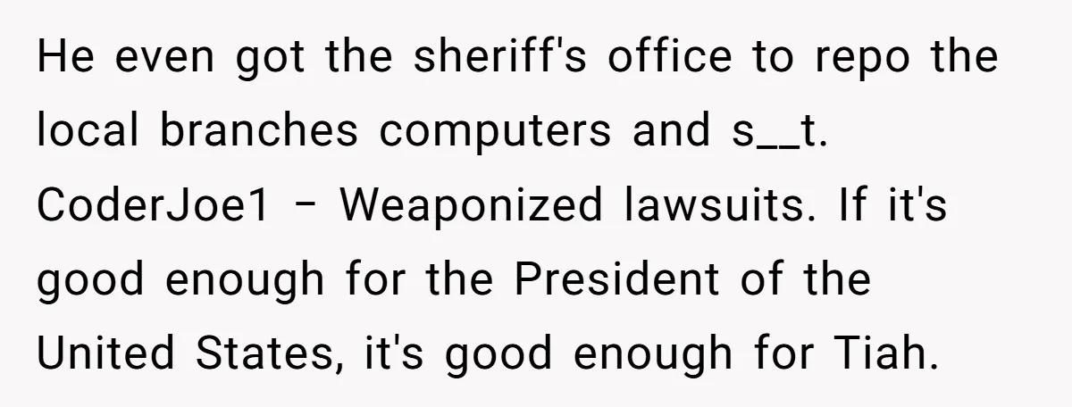 He even got the sheriff's office to repo the local branches computers and s__t. CoderJoe1 − Weaponized lawsuits. If it's good enough for the President of the United States, it's...
