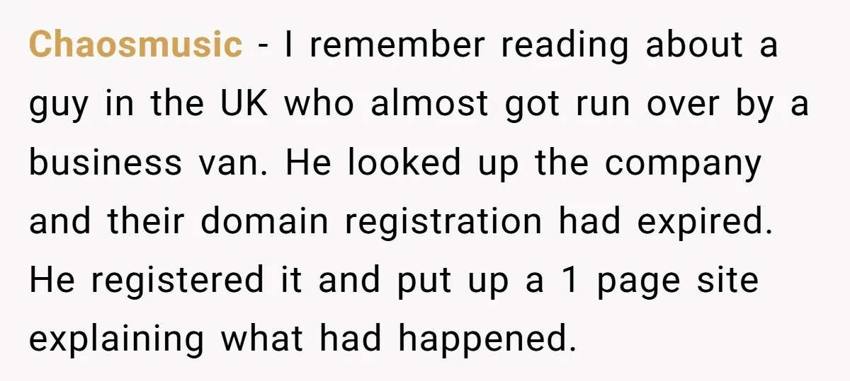 Chaosmusic − I remember reading about a guy in the UK who almost got run over by a business van. He looked up the company and their domain registration had...