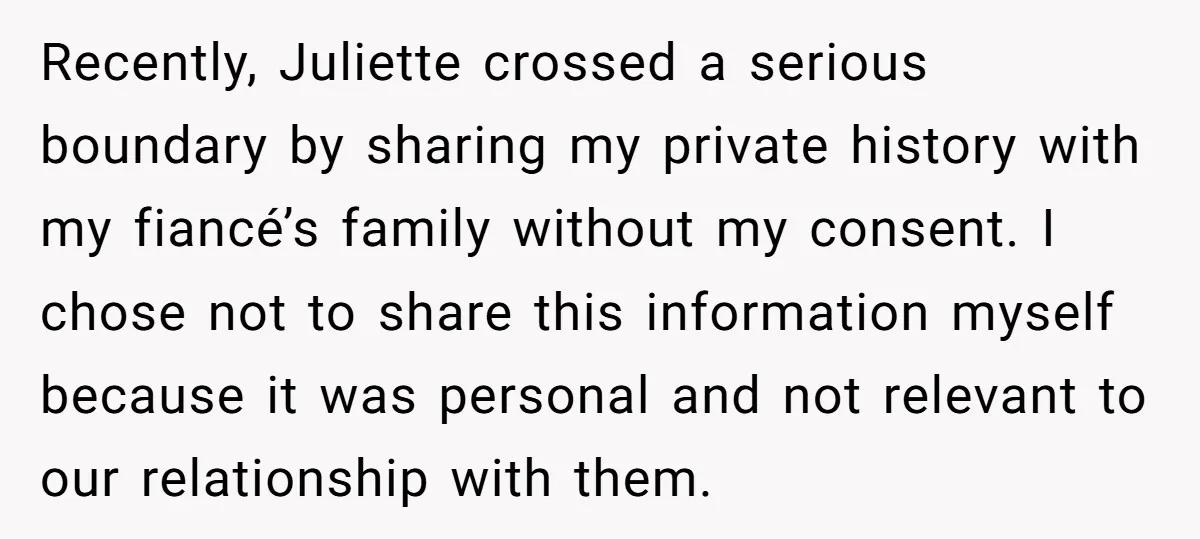 Recently, Juliette crossed a serious boundary by sharing my private history with my fiancé’s family without my consent. I chose not to share this information myself because it was personal...