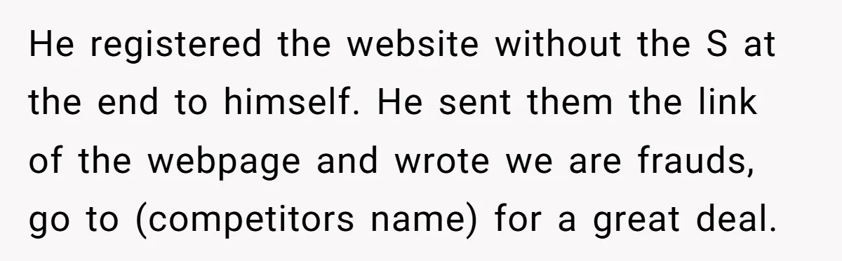 He registered the website without the S at the end to himself. He sent them the link of the webpage and wrote we are frauds, go to (competitors name) for...
