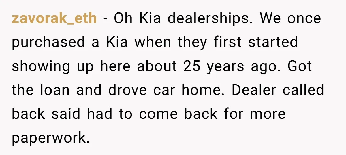 zavorak_eth − Oh Kia dealerships. We once purchased a Kia when they first started showing up here about 25 years ago. Got the loan and drove car home. Dealer called...