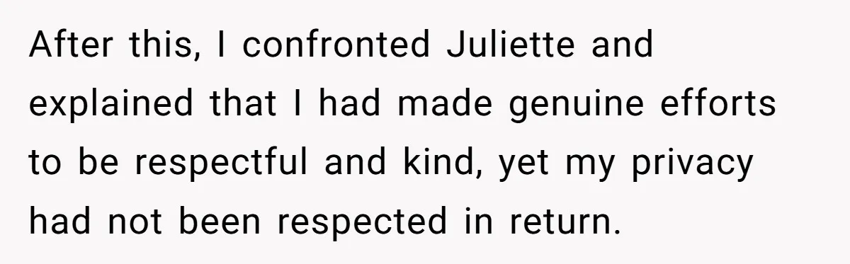 After this, I confronted Juliette and explained that I had made genuine efforts to be respectful and kind, yet my privacy had not been respected in return.