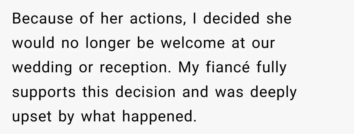 Because of her actions, I decided she would no longer be welcome at our wedding or reception. My fiancé fully supports this decision and was deeply upset by what happened.