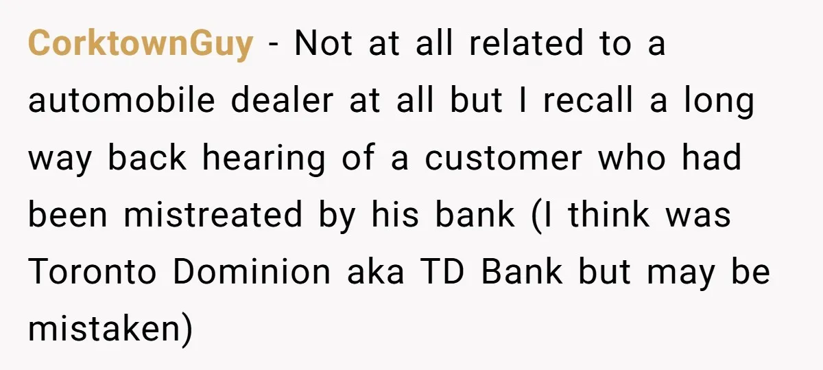 CorktownGuy − Not at all related to a automobile dealer at all but I recall a long way back hearing of a customer who had been mistreated by his bank...