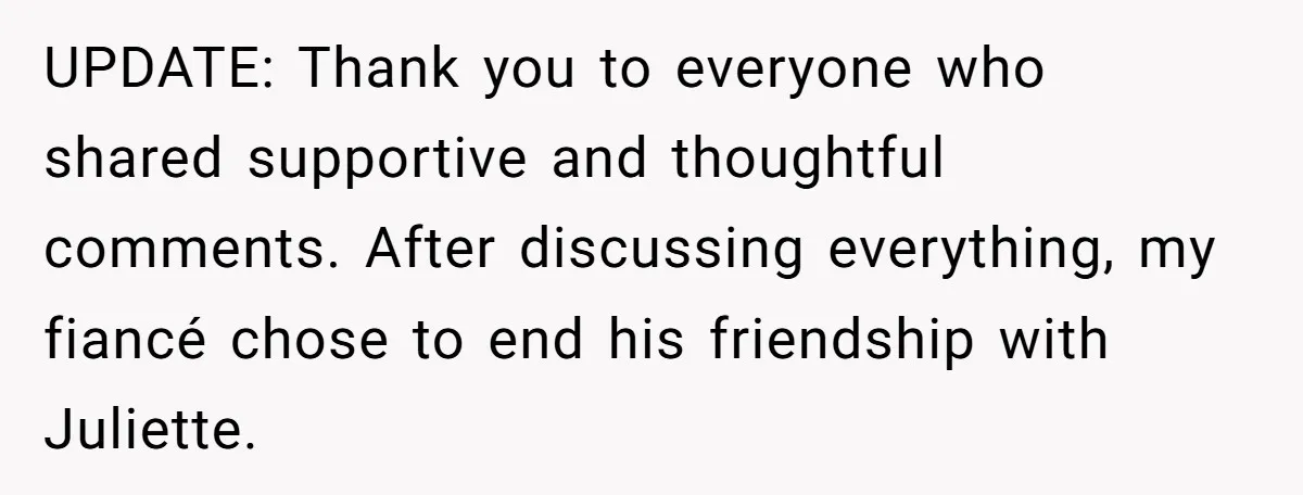 UPDATE: Thank you to everyone who shared supportive and thoughtful comments. After discussing everything, my fiancé chose to end his friendship with Juliette.