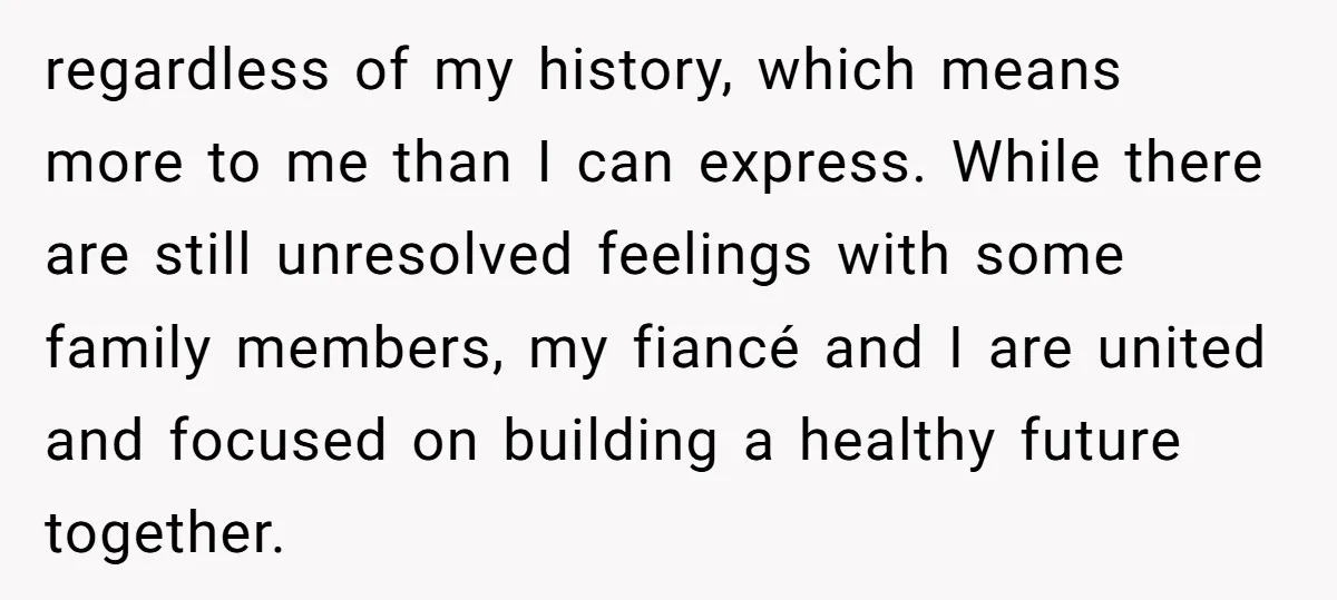 regardless of my history, which means more to me than I can express. While there are still unresolved feelings with some family members, my fiancé and I are united and...