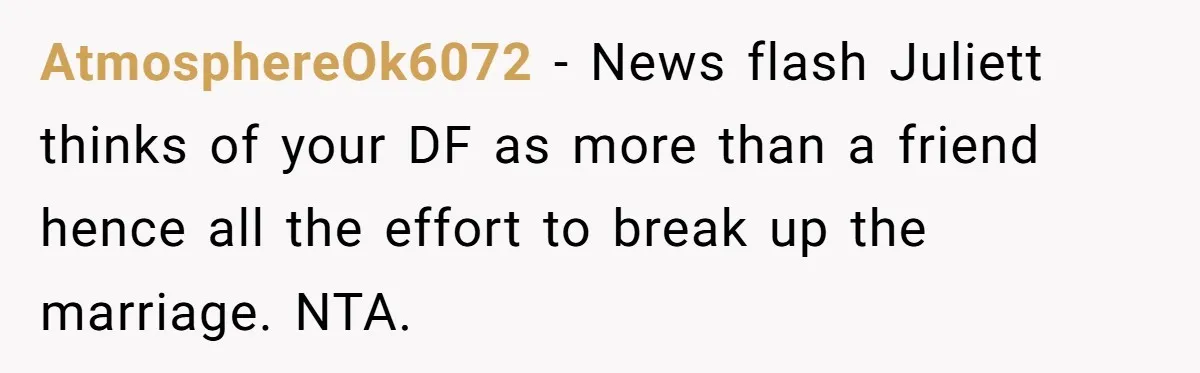 AtmosphereOk6072 − News flash Juliett thinks of your DF as more than a friend hence all the effort to break up the marriage. NTA.