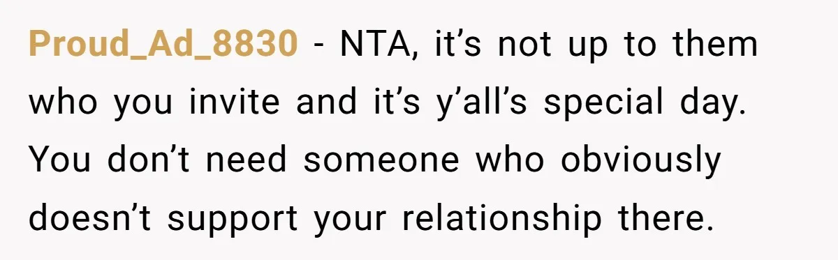 Proud_Ad_8830 − NTA, it’s not up to them who you invite and it’s y’all’s special day. You don’t need someone who obviously doesn’t support your relationship there.