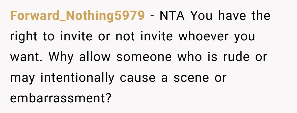 Forward_Nothing5979 − NTA You have the right to invite or not invite whoever you want. Why allow someone who is rude or may intentionally cause a scene or embarrassment?
