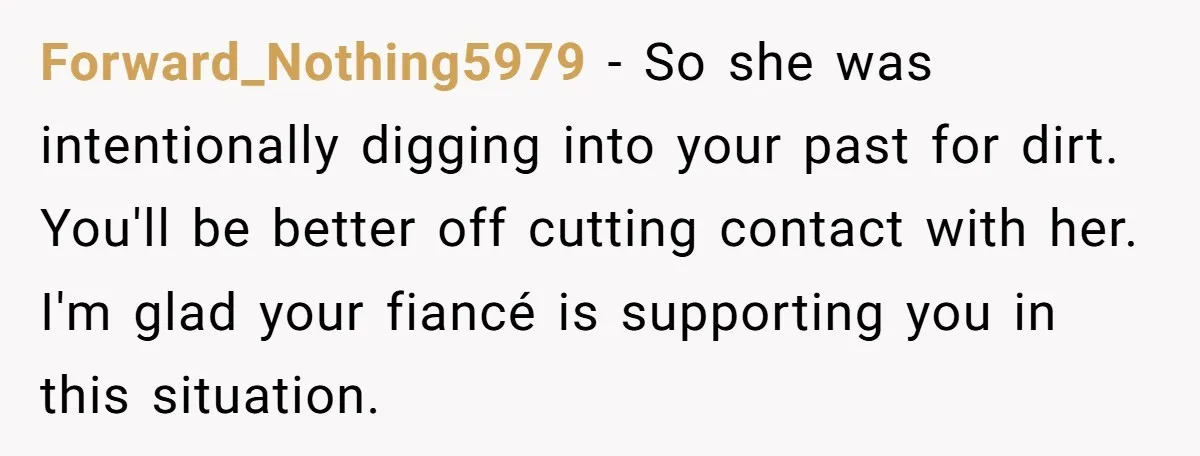 Forward_Nothing5979 − So she was intentionally digging into your past for dirt. You'll be better off cutting contact with her. I'm glad your fiancé is supporting you in this situation.