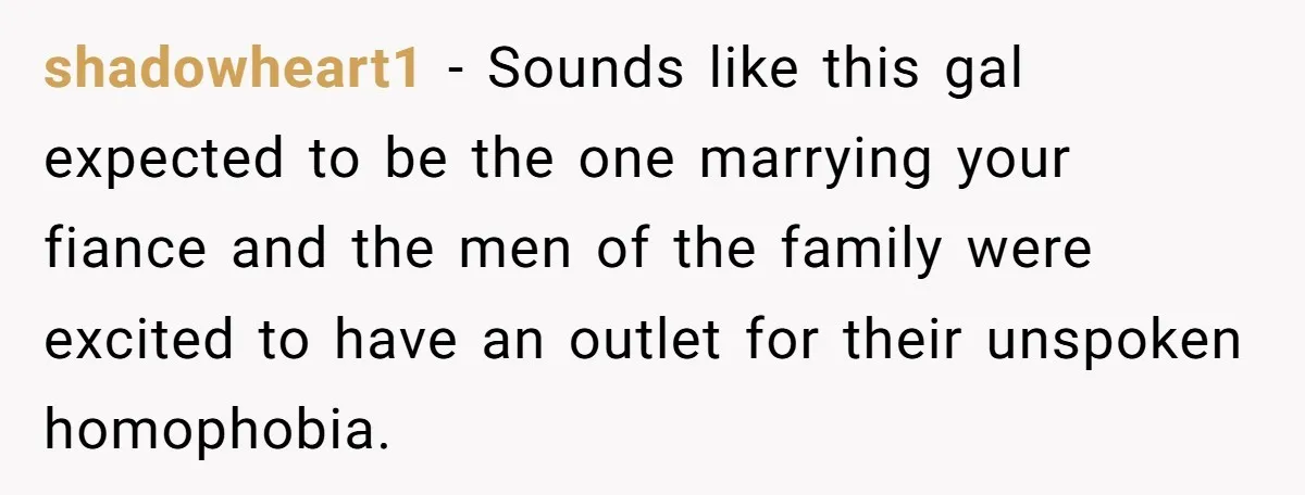 shadowheart1 − Sounds like this gal expected to be the one marrying your fiance and the men of the family were excited to have an outlet for their unspoken homophobia.