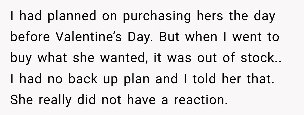 I had planned on purchasing hers the day before Valentine’s Day. But when I went to buy what she wanted, it was out of stock.. I had no back up...