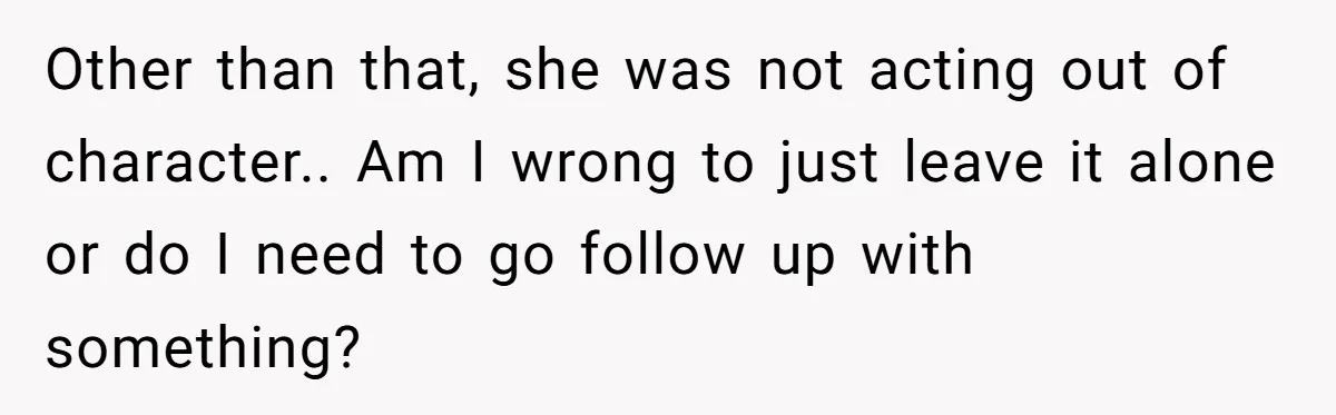 Other than that, she was not acting out of character.. Am I wrong to just leave it alone or do I need to go follow up with something?