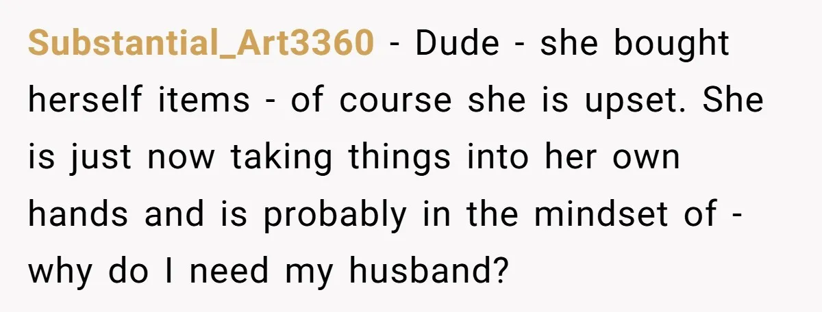 Substantial_Art3360 − Dude - she bought herself items - of course she is upset. She is just now taking things into her own hands and is probably in the mindset...