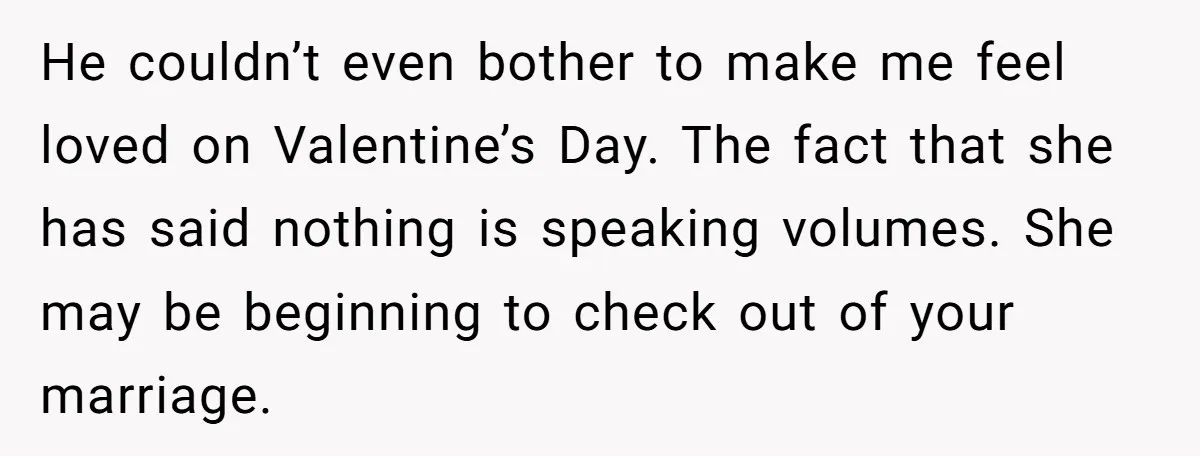 He couldn’t even bother to make me feel loved on Valentine’s Day. The fact that she has said nothing is speaking volumes. She may be beginning to check out of...