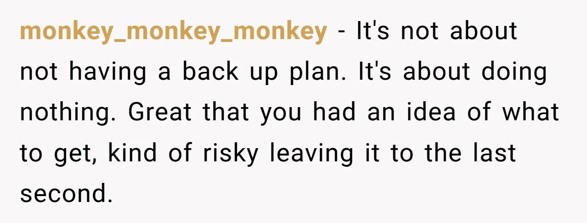 monkey_monkey_monkey − It's not about not having a back up plan. It's about doing nothing. Great that you had an idea of what to get, kind of risky leaving it...