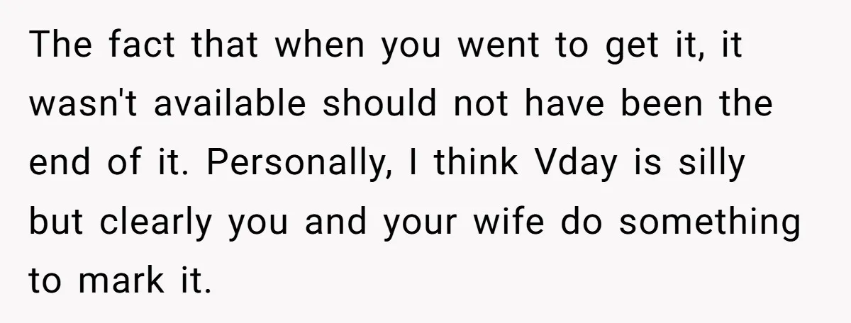 The fact that when you went to get it, it wasn't available should not have been the end of it. Personally, I think Vday is silly but clearly you and...
