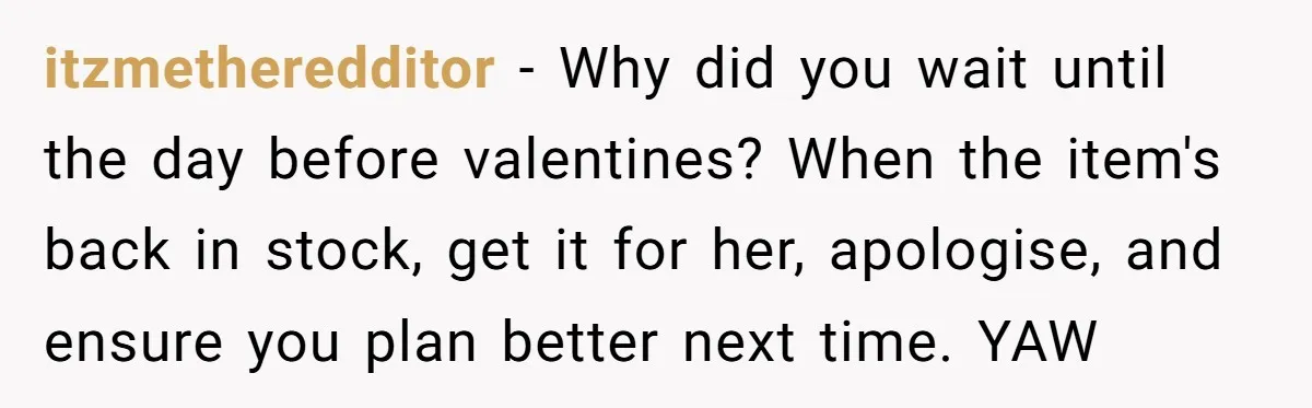 itzmetheredditor − Why did you wait until the day before valentines? When the item's back in stock, get it for her, apologise, and ensure you plan better next time. YAW