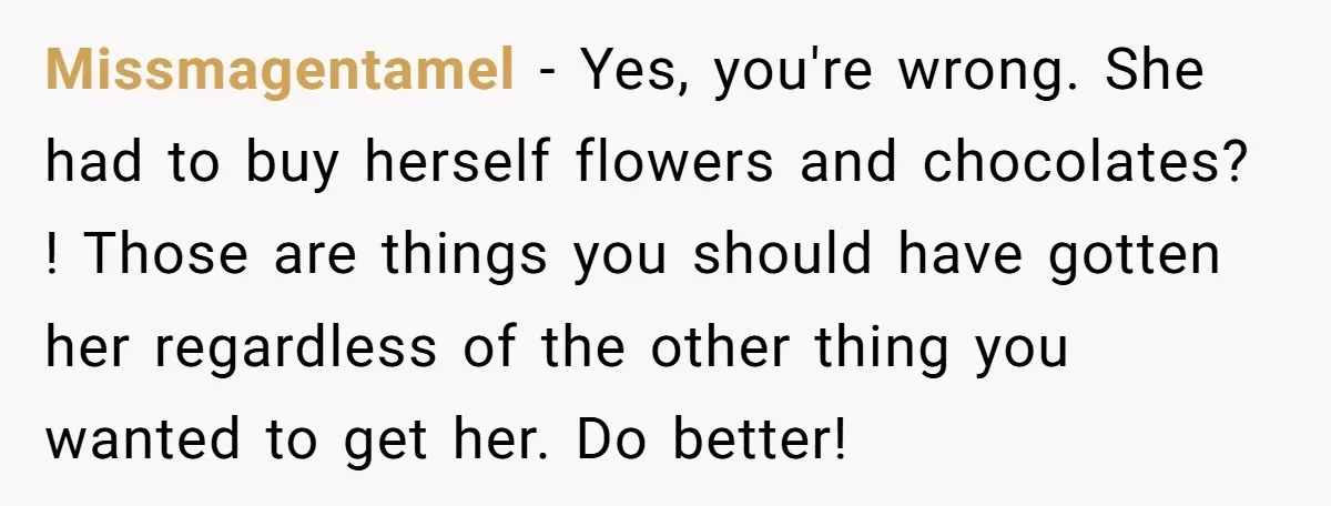 Missmagentamel − Yes, you're wrong. She had to buy herself flowers and chocolates? ! Those are things you should have gotten her regardless of the other thing you wanted to...