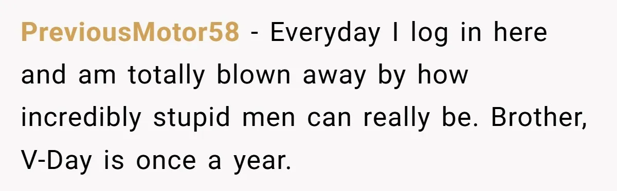 PreviousMotor58 − Everyday I log in here and am totally blown away by how incredibly stupid men can really be. Brother, V-Day is once a year.