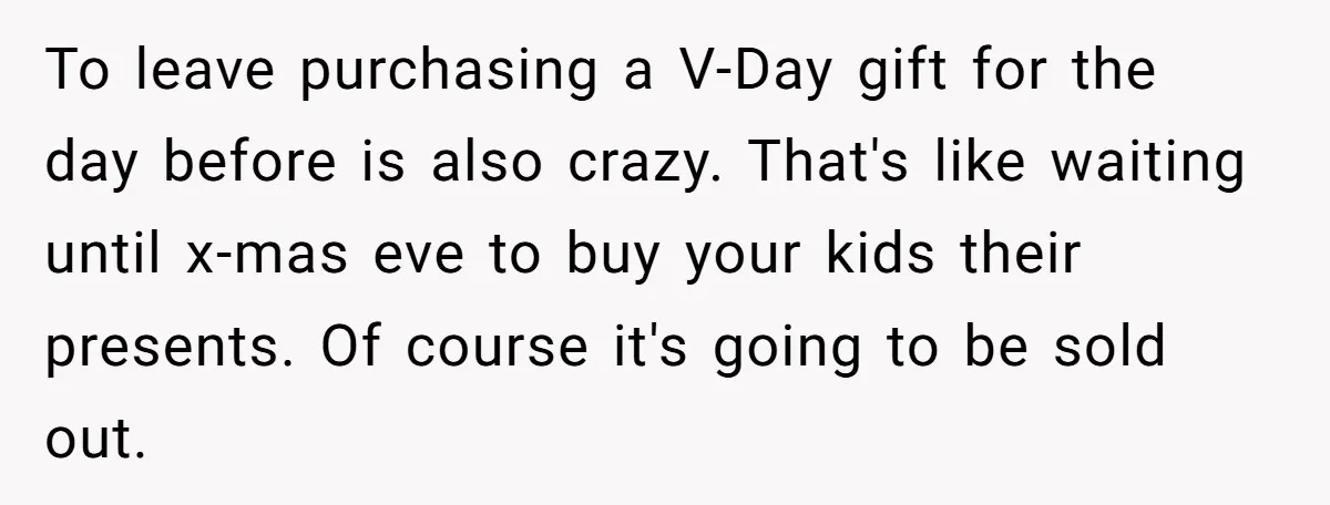 To leave purchasing a V-Day gift for the day before is also crazy. That's like waiting until x-mas eve to buy your kids their presents. Of course it's going to...