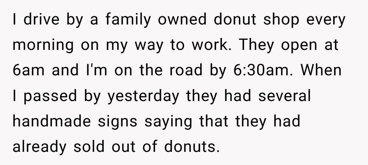 I drive by a family owned donut shop every morning on my way to work. They open at 6am and I'm on the road by 6:30am. When I passed by...