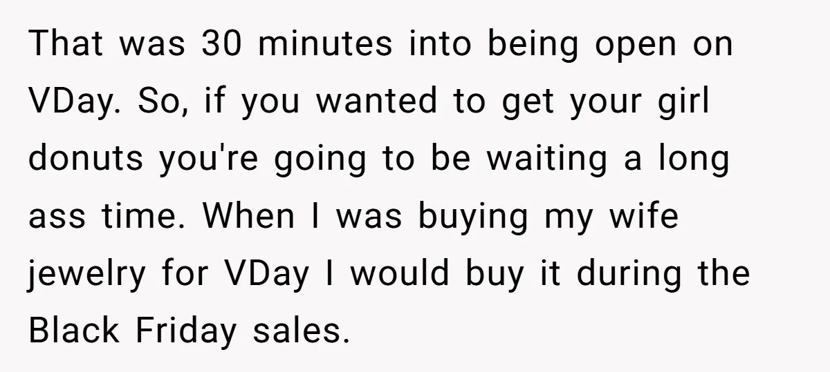 That was 30 minutes into being open on VDay. So, if you wanted to get your girl donuts you're going to be waiting a long ass time. When I was...