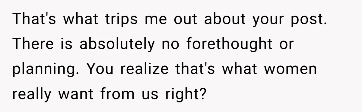 That's what trips me out about your post. There is absolutely no forethought or planning. You realize that's what women really want from us right?