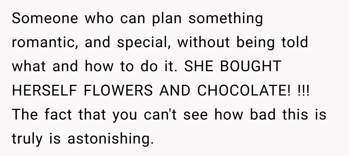 Someone who can plan something romantic, and special, without being told what and how to do it. SHE BOUGHT HERSELF FLOWERS AND CHOCOLATE! !!! The fact that you can't see...