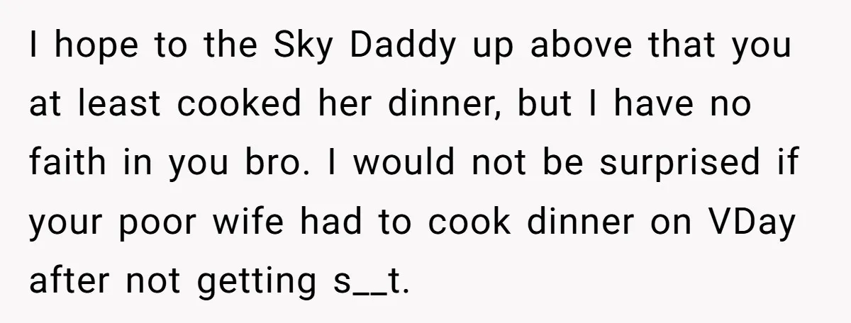 I hope to the Sky Daddy up above that you at least cooked her dinner, but I have no faith in you bro. I would not be surprised if your...