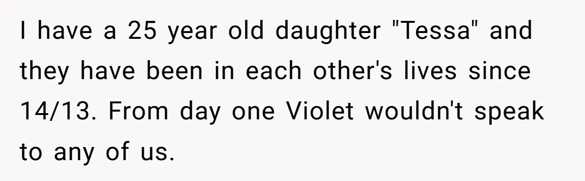 I have a 25 year old daughter "Tessa" and they have been in each other's lives since 14/13. From day one Violet wouldn't speak to any of us.