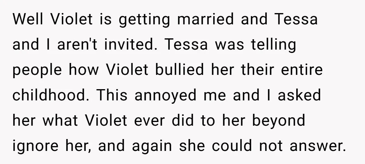 Well Violet is getting married and Tessa and I aren't invited. Tessa was telling people how Violet bullied her their entire childhood. This annoyed me and I asked her what...