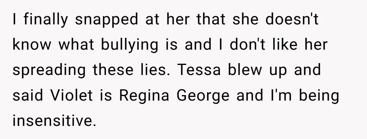 I finally snapped at her that she doesn't know what bullying is and I don't like her spreading these lies. Tessa blew up and said Violet is Regina George and...
