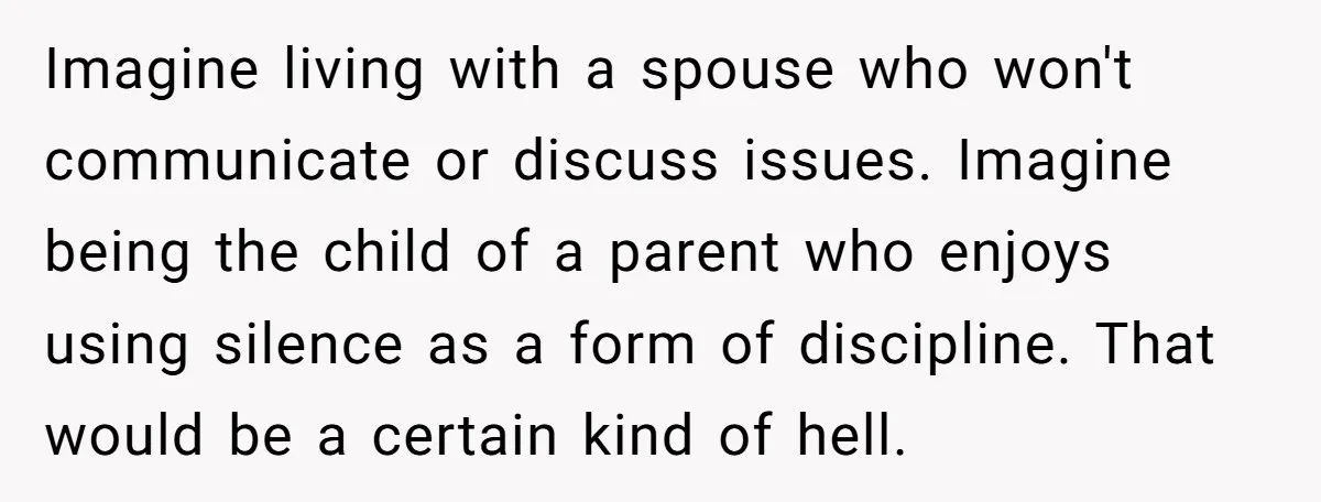 Imagine living with a spouse who won't communicate or discuss issues. Imagine being the child of a parent who enjoys using silence as a form of discipline. That would be...