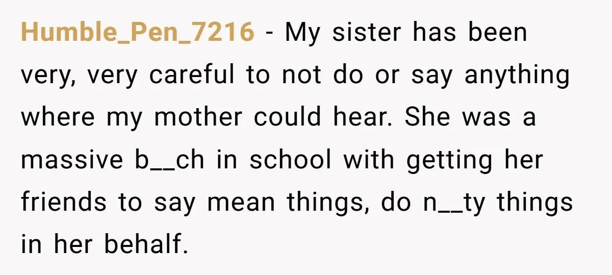 Humble_Pen_7216 − My sister has been very, very careful to not do or say anything where my mother could hear. She was a massive b__ch in school with getting her...