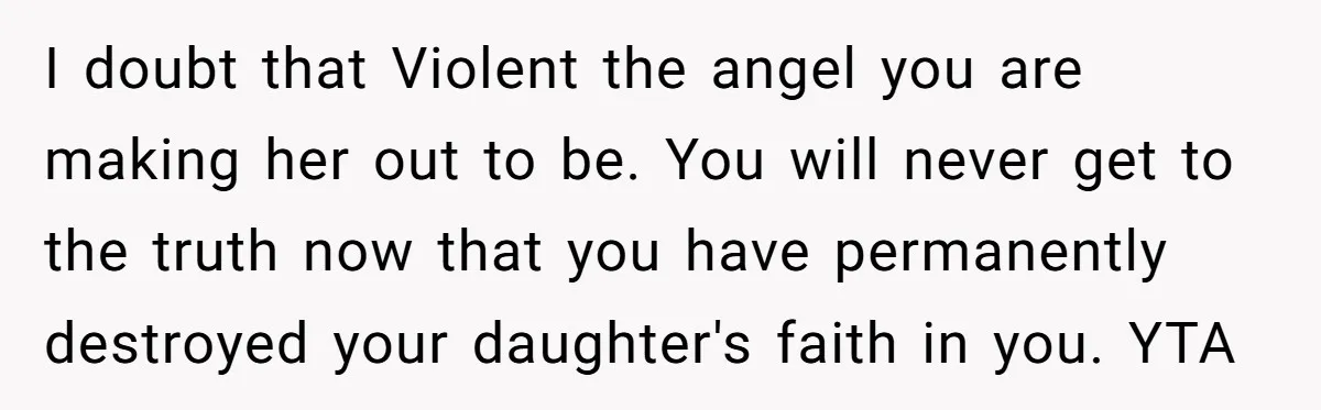 I doubt that Violent the angel you are making her out to be. You will never get to the truth now that you have permanently destroyed your daughter's faith in...