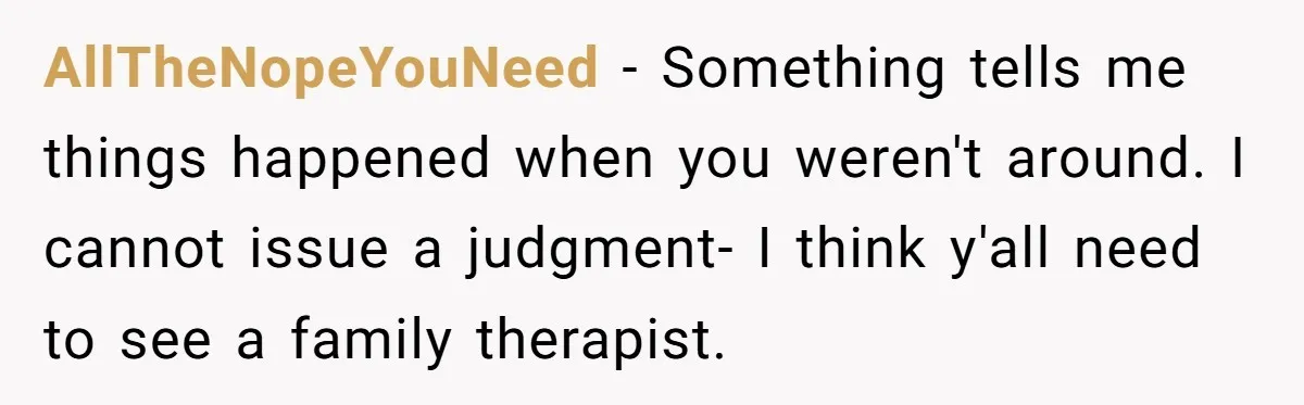 AllTheNopeYouNeed − Something tells me things happened when you weren't around. I cannot issue a judgment- I think y'all need to see a family therapist.