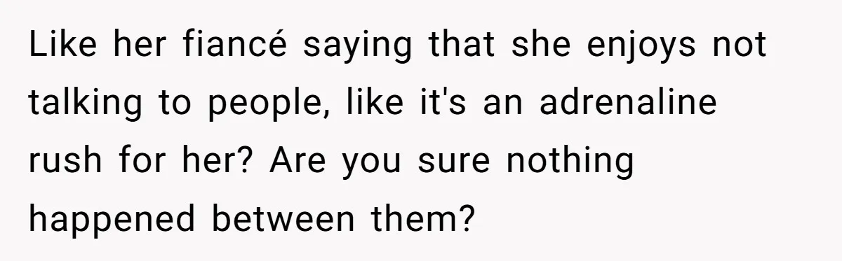 Like her fiancé saying that she enjoys not talking to people, like it's an adrenaline rush for her? Are you sure nothing happened between them?