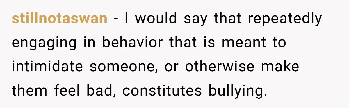 stillnotaswan − I would say that repeatedly engaging in behavior that is meant to intimidate someone, or otherwise make them feel bad, constitutes bullying.