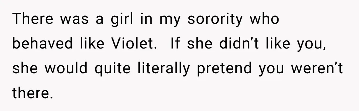 There was a girl in my sorority who behaved like Violet.  If she didn’t like you, she would quite literally pretend you weren’t there.