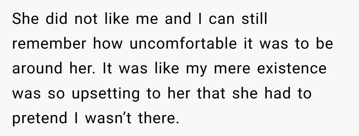 She did not like me and I can still remember how uncomfortable it was to be around her. It was like my mere existence was so upsetting to her that...