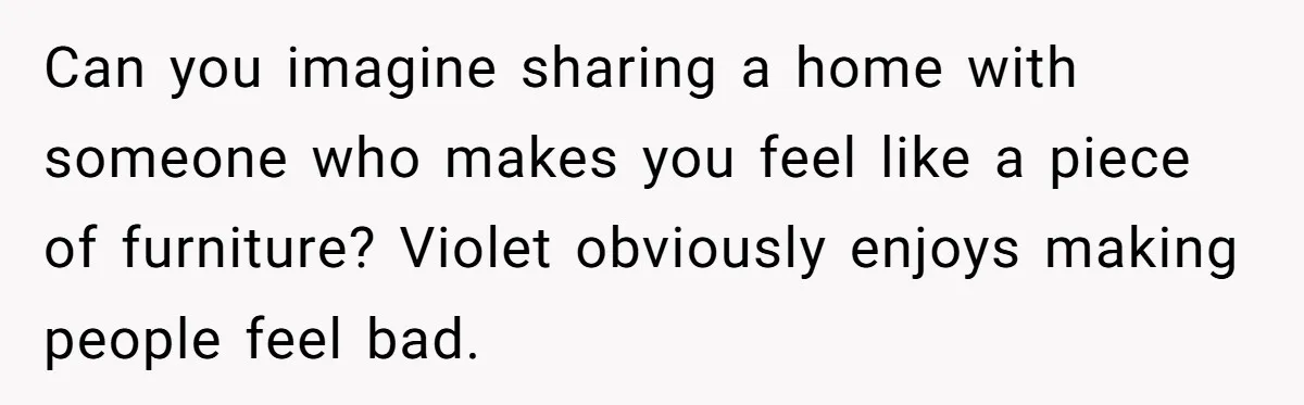 Can you imagine sharing a home with someone who makes you feel like a piece of furniture? Violet obviously enjoys making people feel bad.