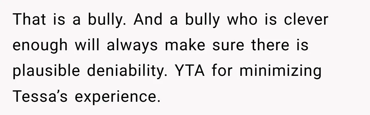 That is a bully. And a bully who is clever enough will always make sure there is plausible deniability. YTA for minimizing Tessa’s experience.