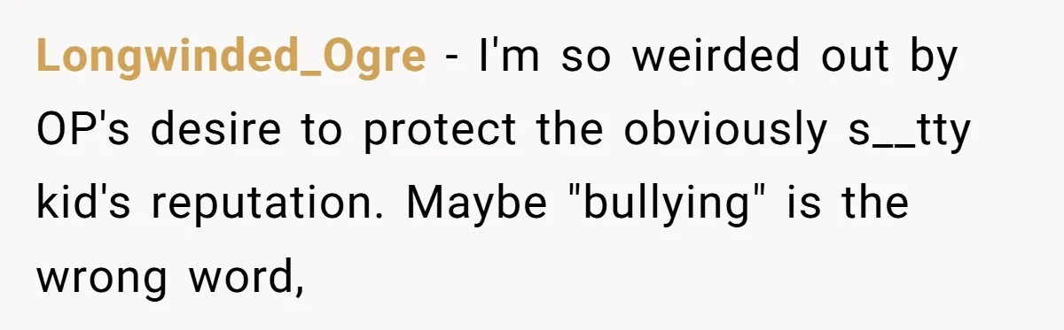 Longwinded_Ogre − I'm so weirded out by OP's desire to protect the obviously s__tty kid's reputation. Maybe "bullying" is the wrong word,