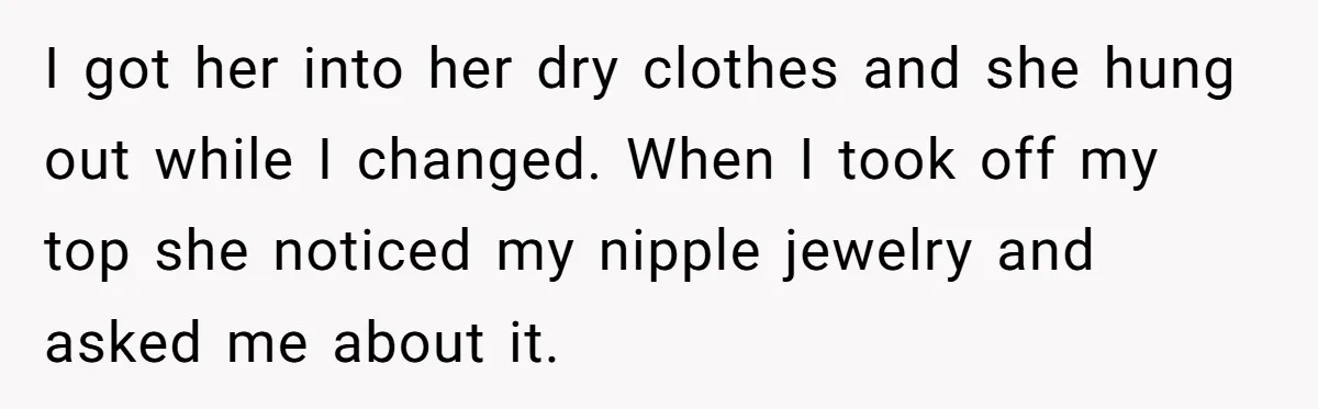I got her into her dry clothes and she hung out while I changed. When I took off my top she noticed my nipple jewelry and asked me about it.