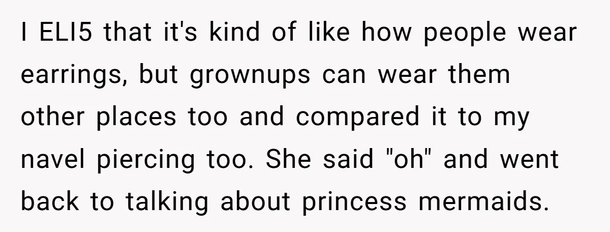 I ELI5 that it's kind of like how people wear earrings, but grownups can wear them other places too and compared it to my navel piercing too. She said "oh"...