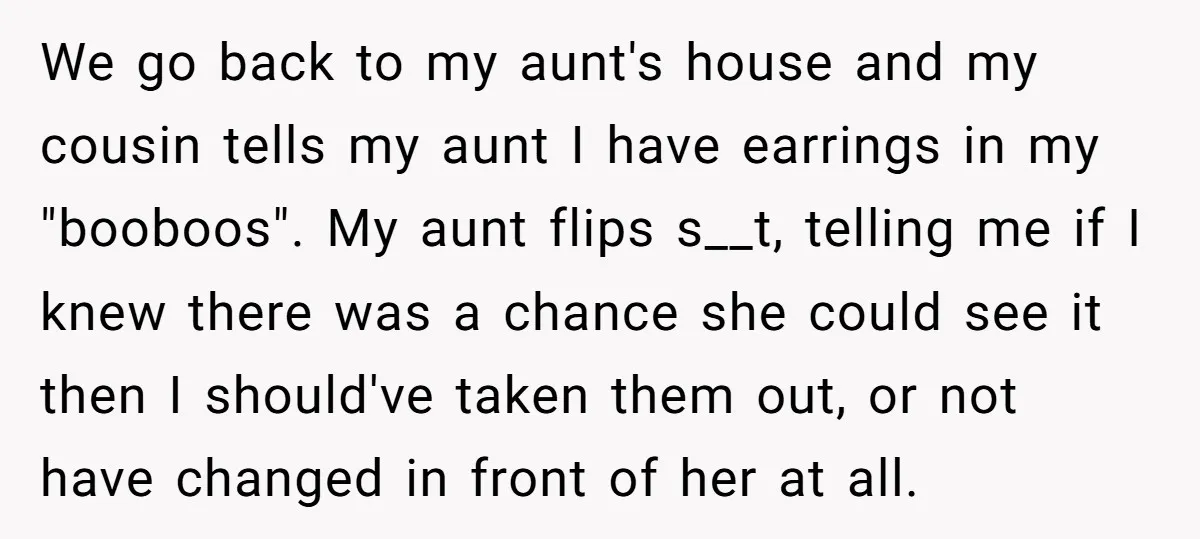 We go back to my aunt's house and my cousin tells my aunt I have earrings in my "booboos". My aunt flips s__t, telling me if I knew there was...