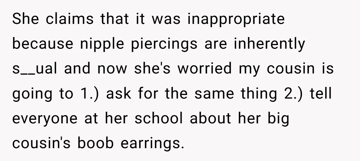 She claims that it was inappropriate because nipple piercings are inherently s__ual and now she's worried my cousin is going to 1.) ask for the same thing 2.) tell everyone...