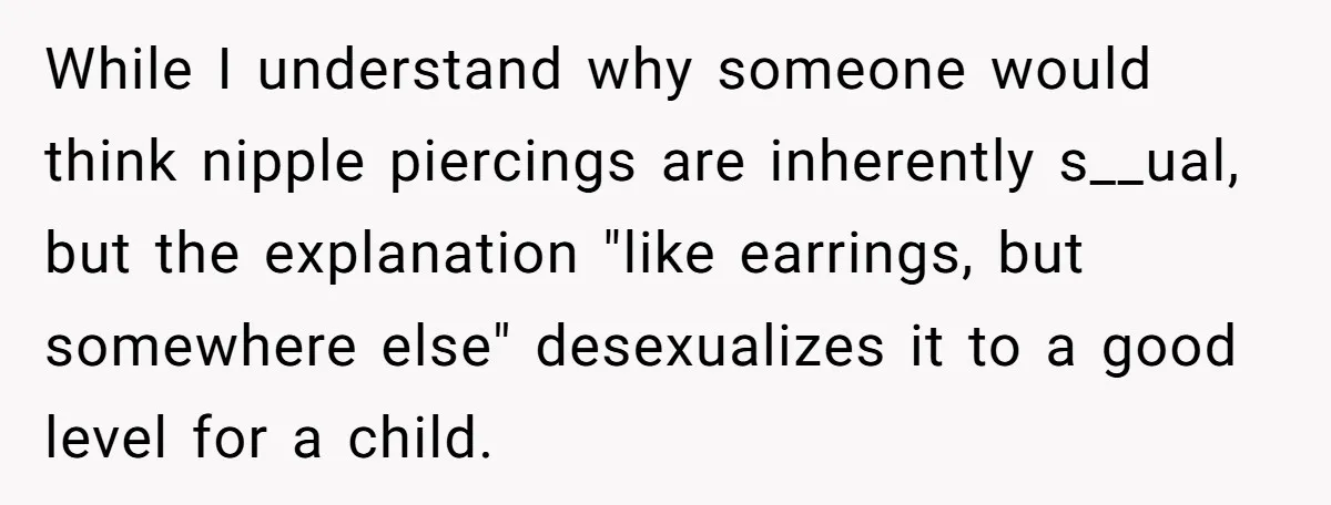 While I understand why someone would think nipple piercings are inherently s__ual, but the explanation "like earrings, but somewhere else" desexualizes it to a good level for a child.
