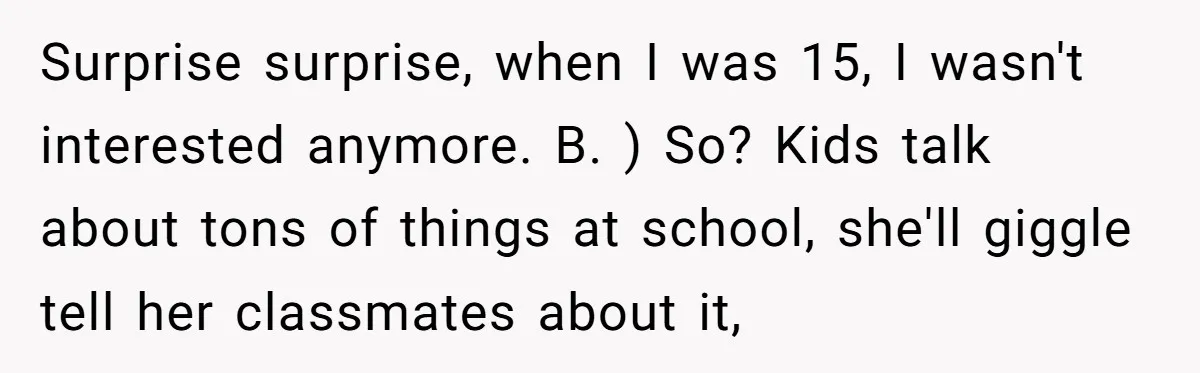 Surprise surprise, when I was 15, I wasn't interested anymore. B. ) So? Kids talk about tons of things at school, she'll giggle tell her classmates about it,